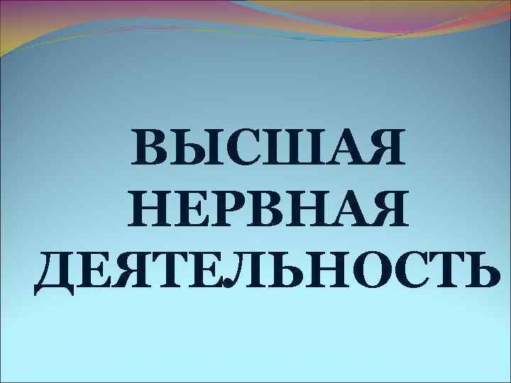 ВЫСШАЯ НЕРВНАЯ ДЕЯТЕЛЬНОСТЬ ВЫСШАЯ НЕРВНАЯ ДЕЯТЕЛЬНОСТЬ