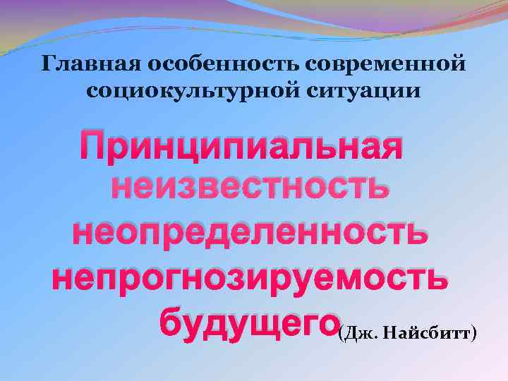 Главная особенность современной социокультурной ситуации Принципиальная неизвестность неопределенность непрогнозируемость будущего(Дж. Найсбитт) Главная особенность современной социокультурной ситуации Принципиальная неизвестность неопределенность непрогнозируемость будущего(Дж. Найсбитт)
