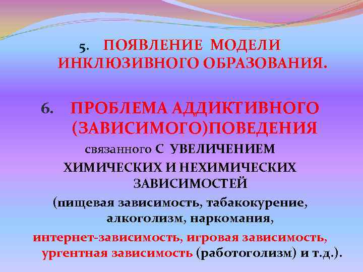 5. ПОЯВЛЕНИЕ МОДЕЛИ ИНКЛЮЗИВНОГО ОБРАЗОВАНИЯ. 6. ПРОБЛЕМА АДДИКТИВНОГО (ЗАВИСИМОГО)ПОВЕДЕНИЯ 5. ПОЯВЛЕНИЕ МОДЕЛИ ИНКЛЮЗИВНОГО ОБРАЗОВАНИЯ. 6. ПРОБЛЕМА АДДИКТИВНОГО (ЗАВИСИМОГО)ПОВЕДЕНИЯ