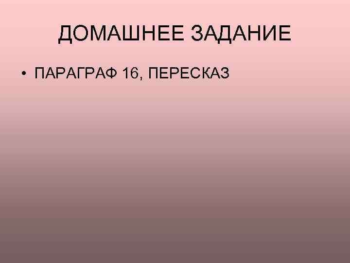   ДОМАШНЕЕ ЗАДАНИЕ • ПАРАГРАФ 16, ПЕРЕСКАЗ 