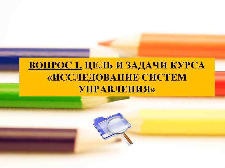 ВОПРОС 1. ЦЕЛЬ И ЗАДАЧИ КУРСА «ИССЛЕДОВАНИЕ СИСТЕМ УПРАВЛЕНИЯ» 