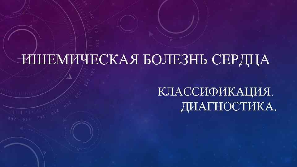 ИШЕМИЧЕСКАЯ БОЛЕЗНЬ СЕРДЦА    КЛАССИФИКАЦИЯ.    ДИАГНОСТИКА. 