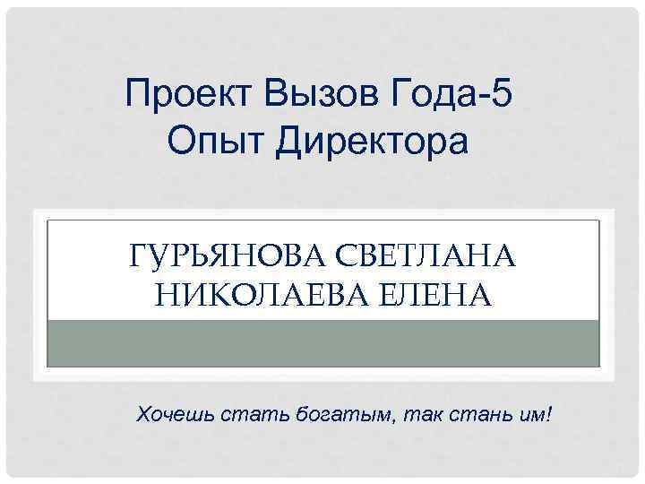 Проект Вызов Года-5 Опыт Директора ГУРЬЯНОВА СВЕТЛАНА НИКОЛАЕВА ЕЛЕНА Хочешь стать богатым, так стань