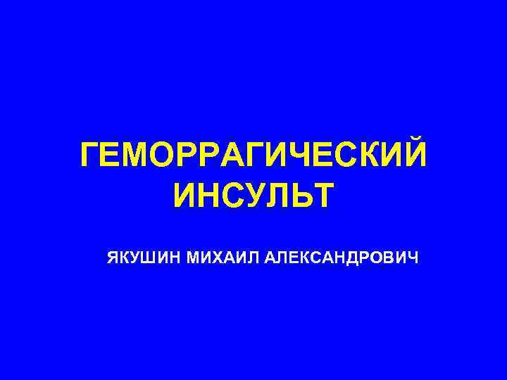 ГЕМОРРАГИЧЕСКИЙ ИНСУЛЬТ ЯКУШИН МИХАИЛ АЛЕКСАНДРОВИЧ 