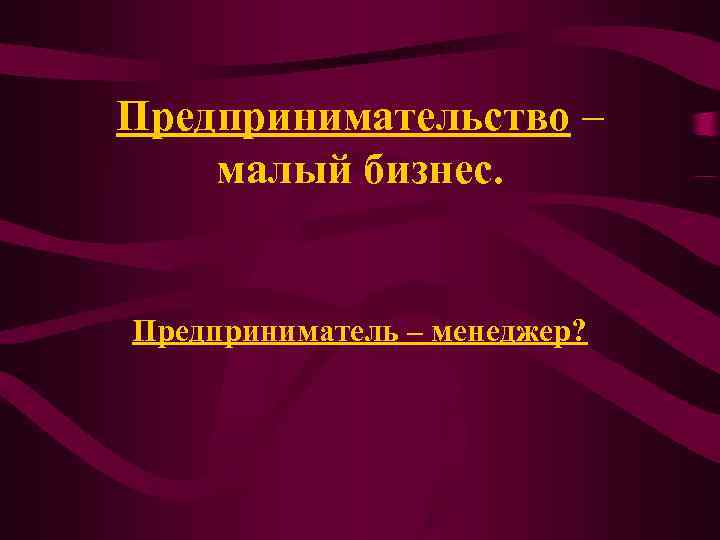 Предпринимательство – малый бизнес. Предприниматель – менеджер? Предпринимательство – малый бизнес. Предприниматель – менеджер?