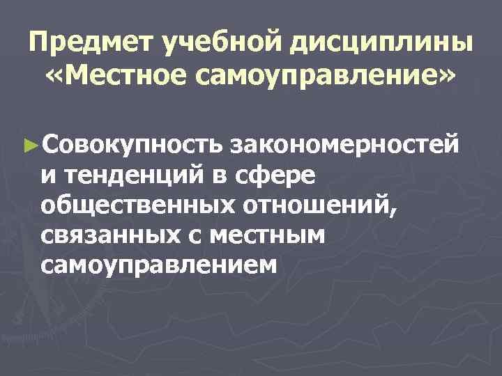 Предмет учебной дисциплины «Местное самоуправление» ►Совокупность закономерностей и тенденций в сфере общественных отношений, связанных