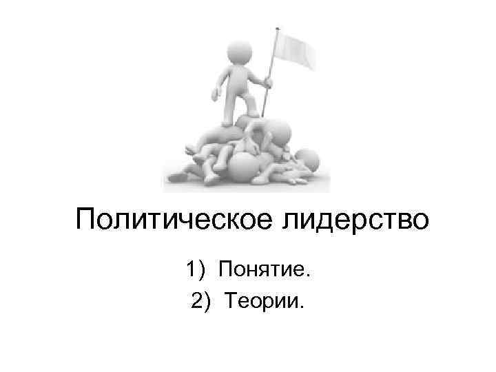 Политическое лидерство 1) Понятие. 2) Теории. 