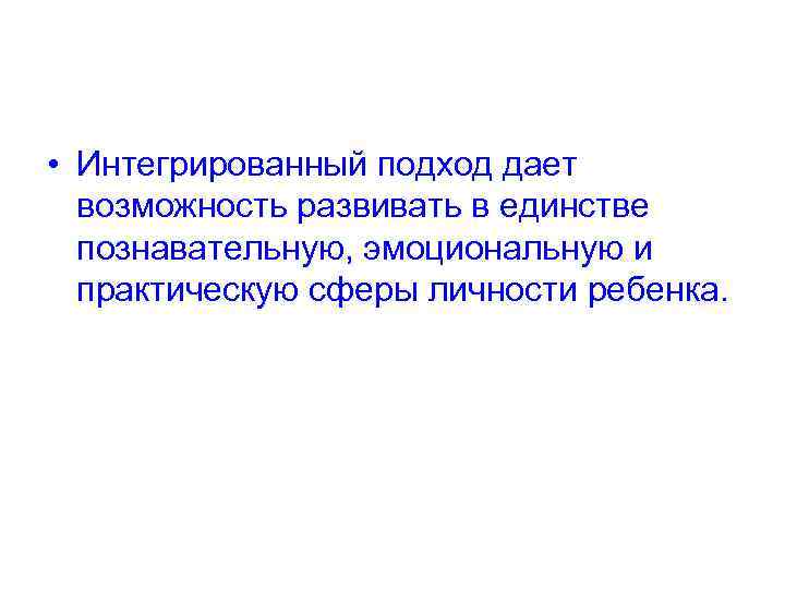  • Интегрированный подход дает возможность развивать в единстве познавательную, эмоциональную и практическую сферы