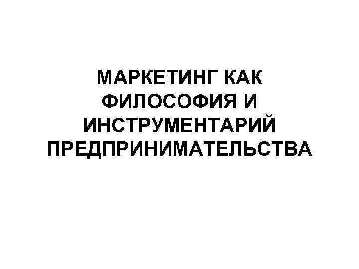  МАРКЕТИНГ КАК ФИЛОСОФИЯ И ИНСТРУМЕНТАРИЙ ПРЕДПРИНИМАТЕЛЬСТВА 