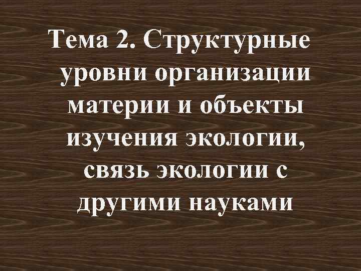 Тема 2. Структурные уровни организации  материи и объекты изучения экологии, связь экологии с