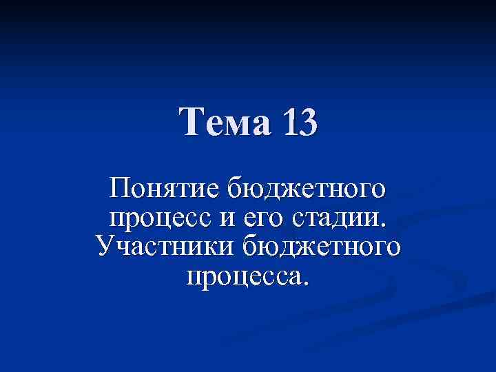  Тема 13 Понятие бюджетного процесс и его стадии. Участники бюджетного  процесса. 