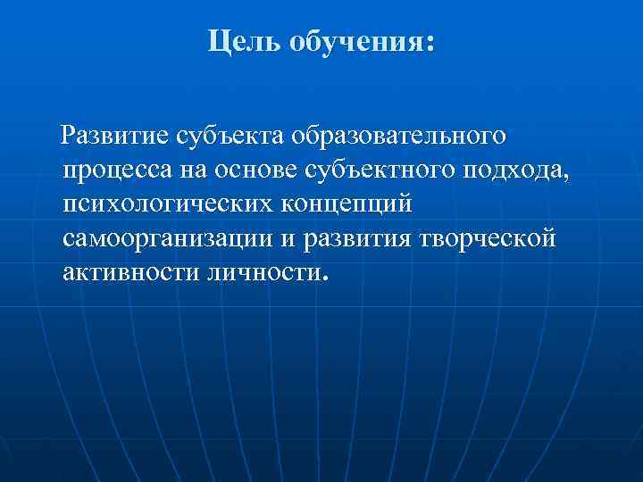  Цель обучения: Развитие субъекта образовательного процесса на основе субъектного подхода, психологических концепций самоорганизации