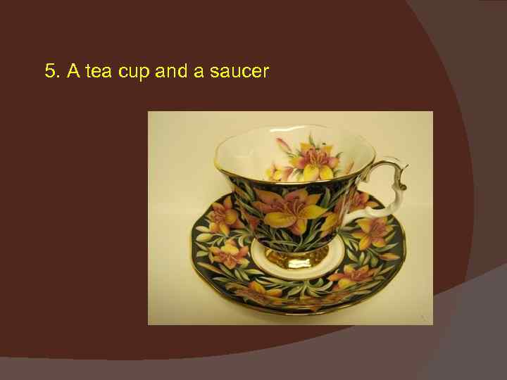 5. A tea cup and a saucer 