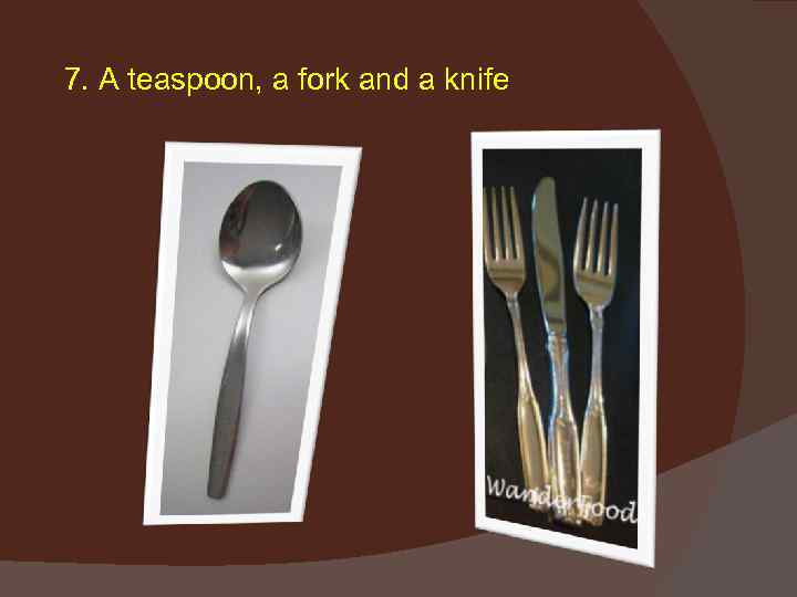 7. A teaspoon, a fork and a knife 