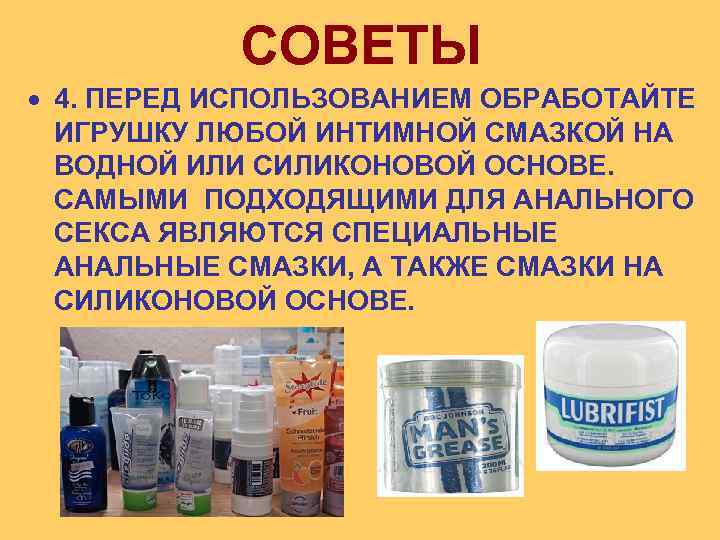  СОВЕТЫ 4. ПЕРЕД ИСПОЛЬЗОВАНИЕМ ОБРАБОТАЙТЕ ИГРУШКУ ЛЮБОЙ ИНТИМНОЙ СМАЗКОЙ НА ВОДНОЙ ИЛИ СИЛИКОНОВОЙ