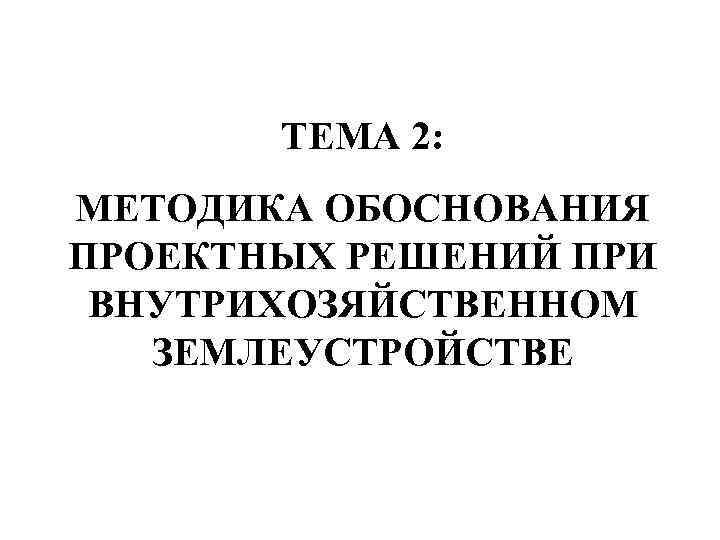   ТЕМА 2: МЕТОДИКА ОБОСНОВАНИЯ ПРОЕКТНЫХ РЕШЕНИЙ ПРИ ВНУТРИХОЗЯЙСТВЕННОМ  ЗЕМЛЕУСТРОЙСТВЕ 