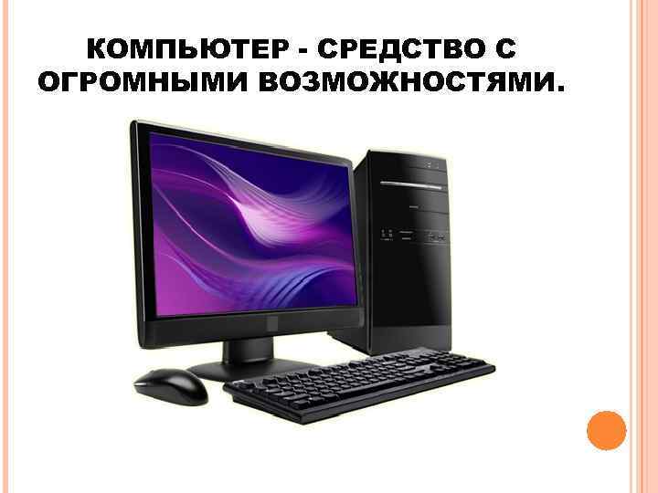  КОМПЬЮТЕР - СРЕДСТВО С ОГРОМНЫМИ ВОЗМОЖНОСТЯМИ. 