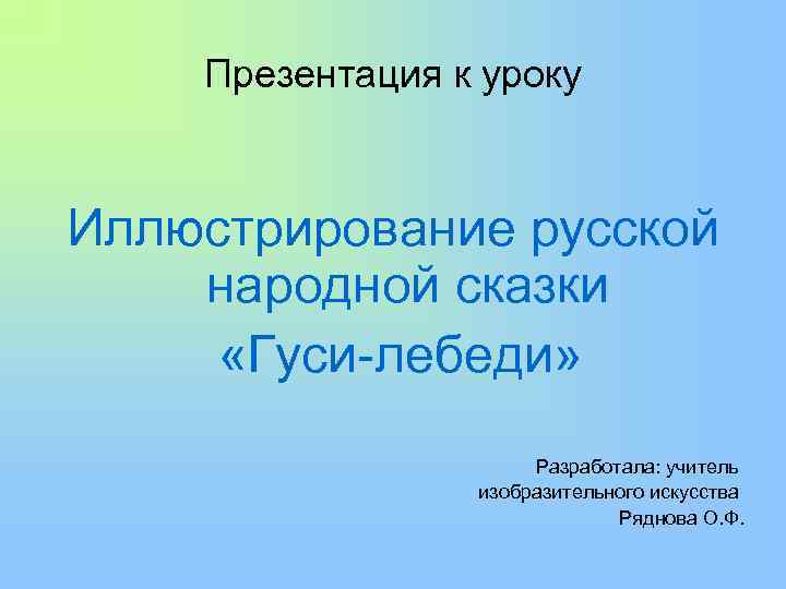  Презентация к уроку Иллюстрирование русской народной сказки «Гуси-лебеди» Разработала: учитель изобразительного искусства Ряднова