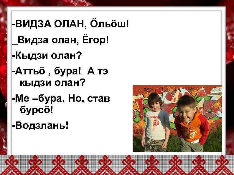 -ВИДЗА ОЛАН, Őльöш! _Видза олан, Ёгор! -Кыдзи олан? -Аттьö , бура! А тэ 