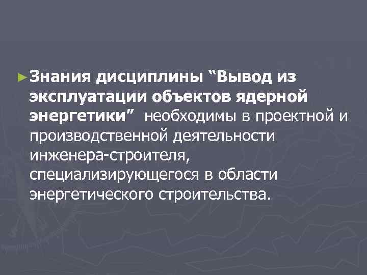 ► Знания дисциплины “Вывод из эксплуатации объектов ядерной энергетики” необходимы в проектной и производственной