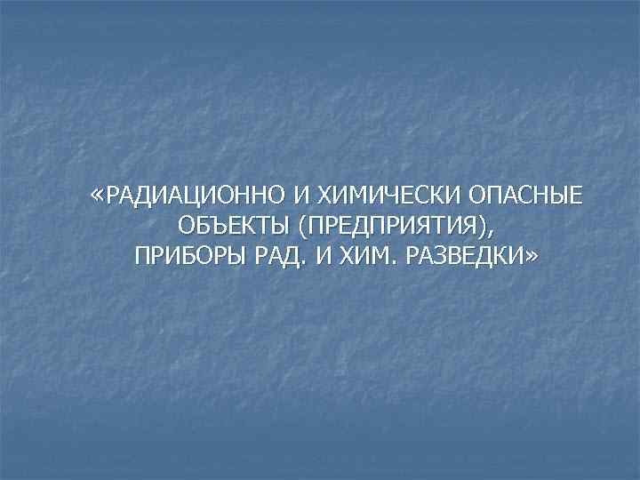  «РАДИАЦИОННО И ХИМИЧЕСКИ ОПАСНЫЕ ОБЪЕКТЫ (ПРЕДПРИЯТИЯ), ПРИБОРЫ РАД. И ХИМ. РАЗВЕДКИ» 