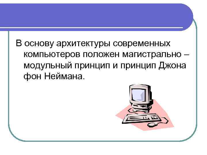 В основу архитектуры современных компьютеров положен магистрально – модульный принцип и принцип Джона фон