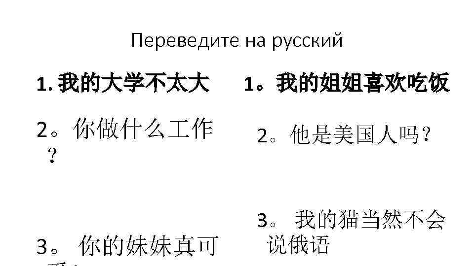  Переведите на русский 1. 我的大学不太大 1。我的姐姐喜欢吃饭 2。你做什么 作 2。他是美国人吗？ ？ 3。 我的猫当然不会 3。