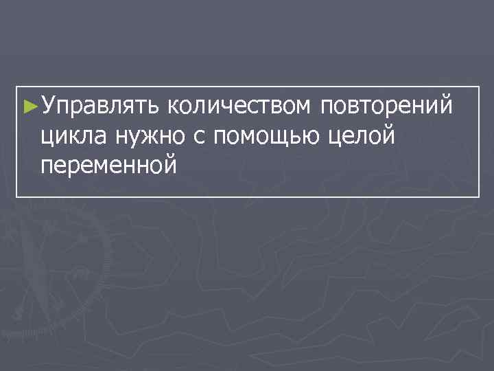 ►Управлять количеством повторений цикла нужно с помощью целой переменной 