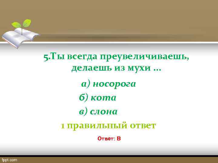 5. Ты всегда преувеличиваешь, делаешь из мухи. . . а) носорога б) кота в)