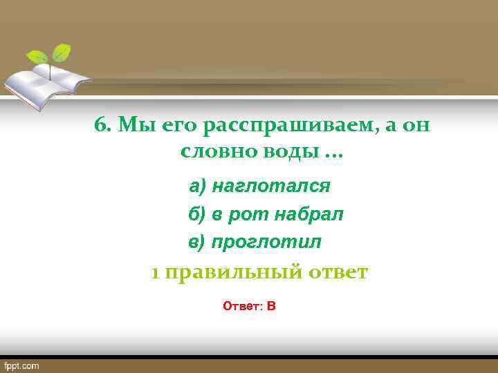 6. Мы его расспрашиваем, а он словно воды. . . а) наглотался б) в