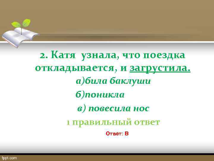  2. Катя узнала, что поездка откладывается, и загрустила. а)била баклуши б)поникла в) повесила