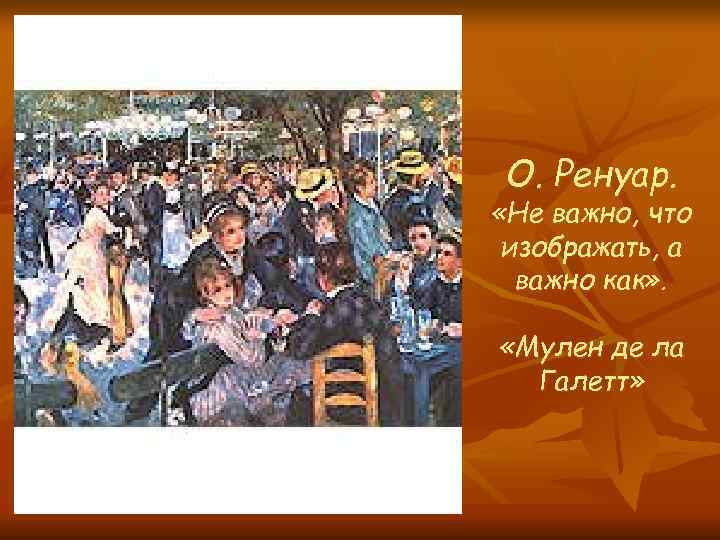  О. Ренуар. «Не важно, что изображать, а важно как» . «Мулен де ла