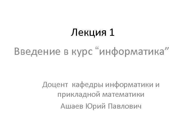  Лекция 1 Введение в курс “информатика” Доцент кафедры информатики и прикладной математики Ашаев