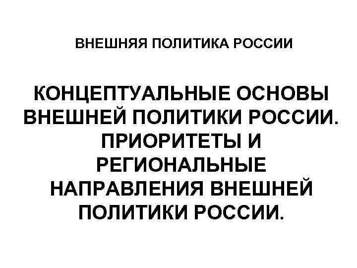  ВНЕШНЯЯ ПОЛИТИКА РОССИИ КОНЦЕПТУАЛЬНЫЕ ОСНОВЫ ВНЕШНЕЙ ПОЛИТИКИ РОССИИ. ПРИОРИТЕТЫ И РЕГИОНАЛЬНЫЕ НАПРАВЛЕНИЯ ВНЕШНЕЙ