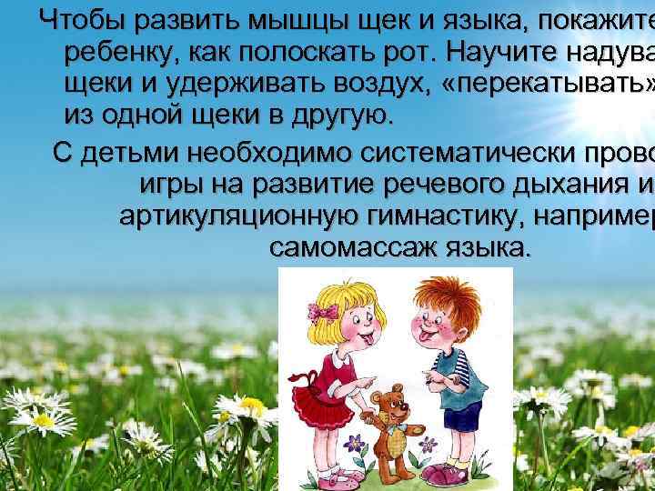 Чтобы развить мышцы щек и языка, покажите  ребенку, как полоскать рот. Научите надува