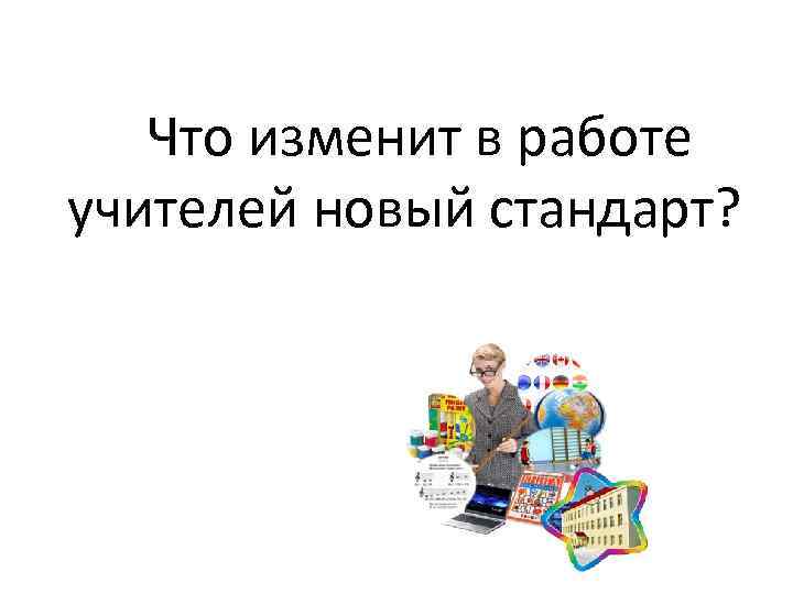     Что изменит в работе учителей новый стандарт? 