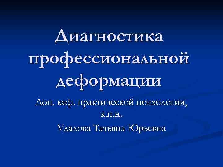  Диагностика профессиональной деформации Доц. каф. практической психологии, к. п. н. Удалова Татьяна Юрьевна