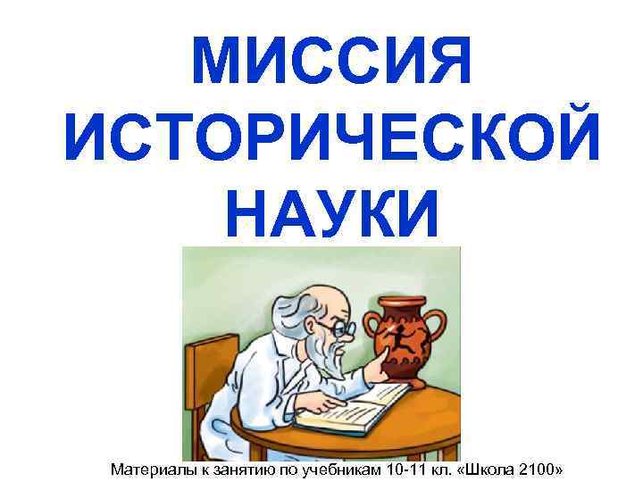  МИССИЯ ИСТОРИЧЕСКОЙ НАУКИ Материалы к занятию по учебникам 10 -11 кл. «Школа 2100»