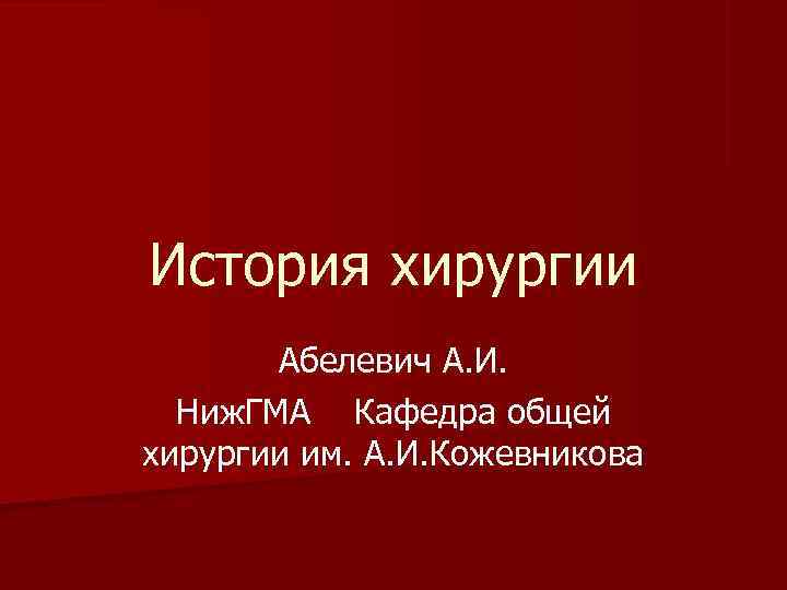 История хирургии Абелевич А. И. Ниж. ГМА Кафедра общей хирургии им. А. И. Кожевникова