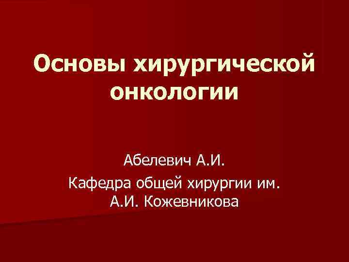 Основы хирургической онкологии Абелевич А. И. Кафедра общей хирургии им. А. И. Кожевникова 