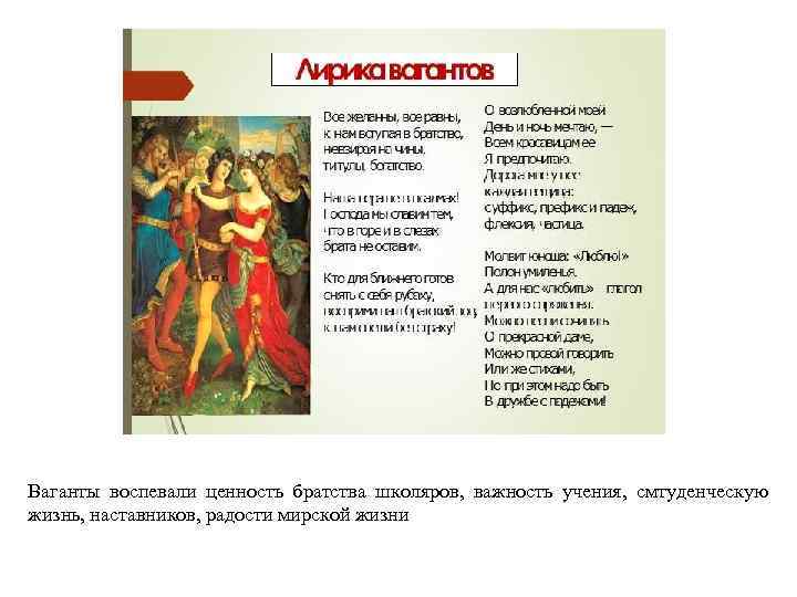 Ваганты воспевали ценность братства школяров, важность учения, смтуденческую жизнь, наставников, радости мирской жизни 