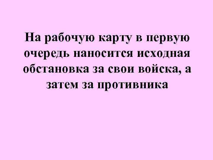 На рабочую карту в первую очередь наносится исходная обстановка за свои войска, а затем