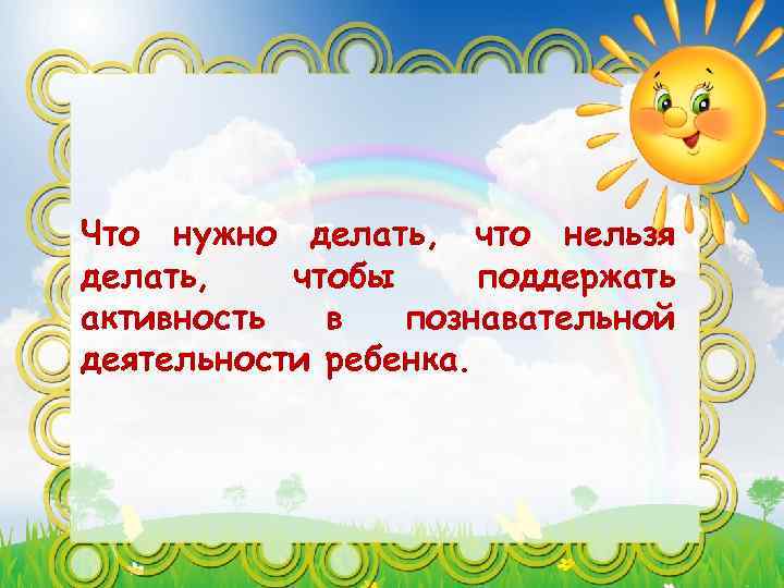 Что нужно делать, что нельзя делать, чтобы поддержать активность в познавательной деятельности ребенка. 