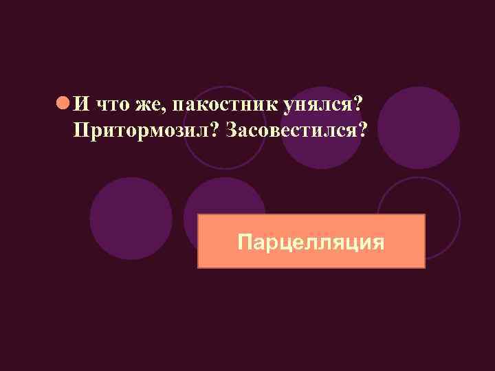 l И что же, пакостник унялся? Притормозил? Засовестился? Парцелляция 