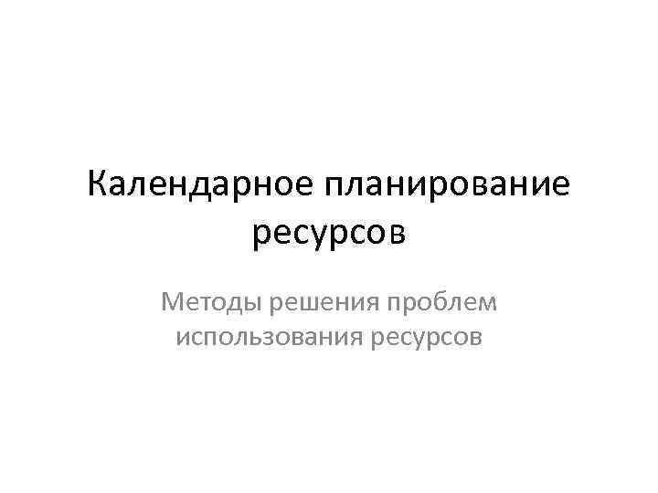 Календарное планирование ресурсов Методы решения проблем использования ресурсов 