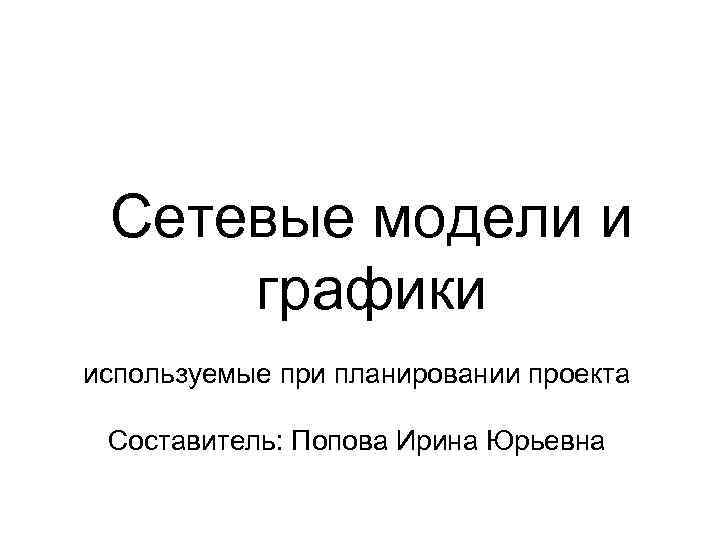 Сетевые модели и графики используемые при планировании проекта Составитель: Попова Ирина Юрьевна 