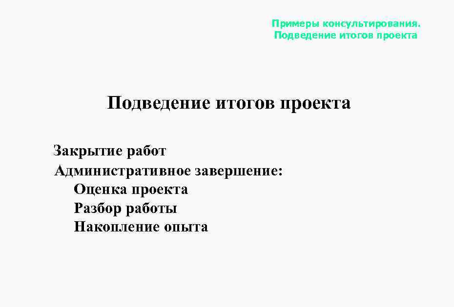Примеры консультирования. Подведение итогов проекта Закрытие работ Административное завершение: Оценка проекта Разбор работы Накопление