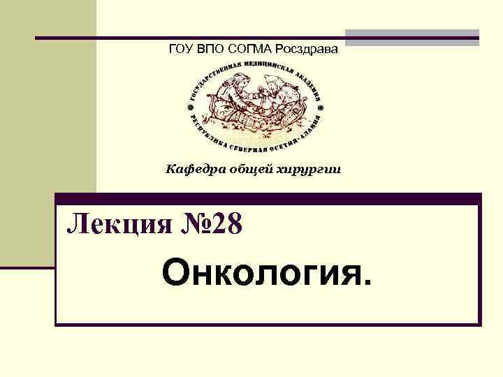 ГОУ ВПО СОГМА Росздрава Кафедра общей хирургии Лекция № 28 Онкология. 