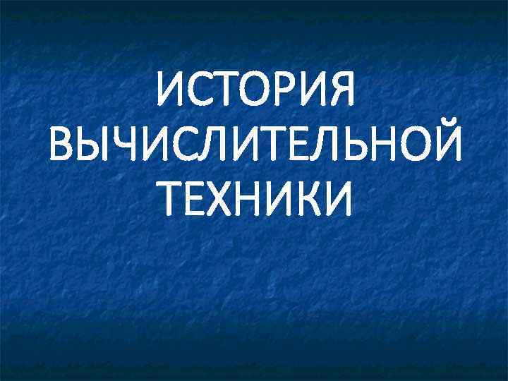 ИСТОРИЯ ВЫЧИСЛИТЕЛЬНОЙ ТЕХНИКИ 