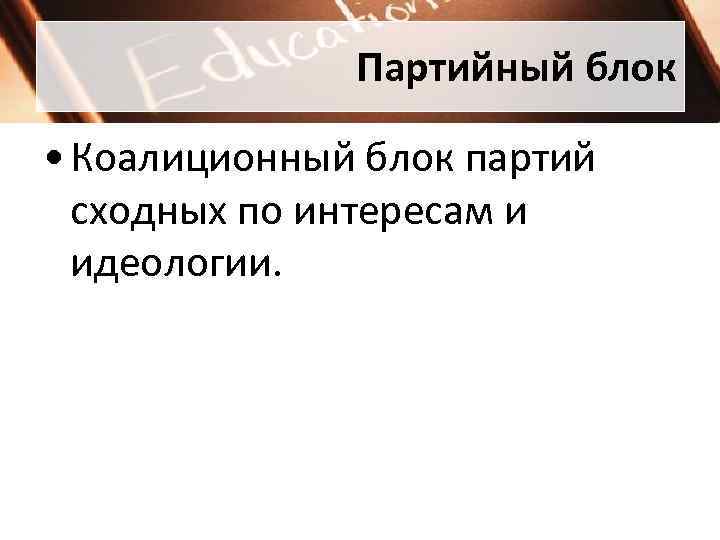 Партийный блок • Коалиционный блок партий сходных по интересам и идеологии. 